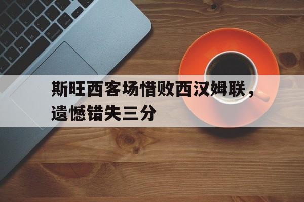 关于斯旺西客场惜败西汉姆联,遗憾错失三分的信息