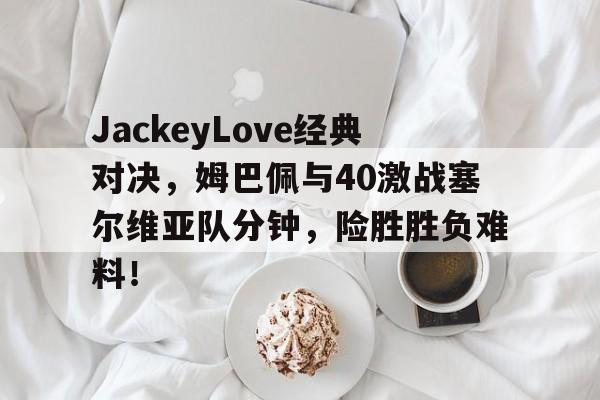 JackeyLove经典对决，姆巴佩与40激战塞尔维亚队分钟，险胜胜负难料！